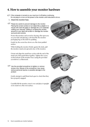 Page 1010  How to assemble your monitor hardware  
4. How to assemble your monitor hardware
If the computer is turned on you must turn it off before continuing. 
Do not plug-in or turn-on the power to the monitor until instructed to do so. 
1. Attach the monitor base.
Please be careful to prevent damage to the monitor. 
Placing the screen surface on an object like a stapler or a 
mouse will crack the glass or damage the LCD substrate 
voiding your warranty. Sliding or scraping the monitor 
around on your desk...