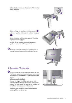 Page 11  11   How to assemble your monitor hardware
Tighten the thumbscrew on the bottom of the monitor 
base as illustrated.
Orient and align the stand arm with the monitor ( ), 
push them together until they click and lock into place 
().
Gently attempt to pull them back apart to check that 
they have properly engaged.
Carefully lift the monitor, turn it over and place it 
upright on its stand on a flat even surface.
You should position the monitor and angle the screen to 
minimize unwanted reflections from...