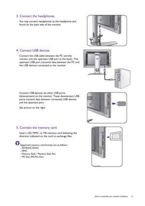 Page 13  13   How to assemble your monitor hardware
3. Connect the headphones.
You may connect headphones to the headphone jack 
found on the back side of the monitor.
4. Connect USB devices.
Connect the USB cable between the PC and the 
monitor (via the upstream USB port at the back). This 
upstream USB port transmits data between the PC and 
the USB devices connected to the monitor.
Connect USB devices via other USB ports 
(downstream) on the monitor. These downstream USB 
ports transmit data between...