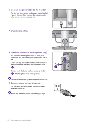 Page 1414  How to assemble your monitor hardware  
6. Connect the power cable to the monitor.
Plug one end of the power cord into the socket labelled 
 on the rear of the monitor. Do not connect the 
other end to a power outlet just yet.
7. Organize the cables.
8. Install the headphone hook (optional step).
You can install the headphone hook to place your 
headphone. It is useful when your headphone is not in 
use.
Orient and align the headphone hook with the hole on 
the monitor stand, and attach the hook to...