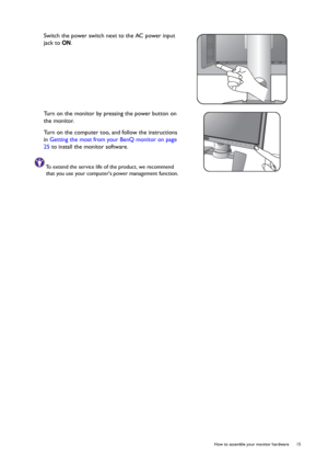 Page 15  15   How to assemble your monitor hardware
Switch the power switch next to the AC power input 
jack to ON.
Turn on the monitor by pressing the power button on 
the monitor. 
Turn on the computer too, and follow the instructions 
in Getting the most from your BenQ monitor on page 
25 to install the monitor software.
To extend the service life of the product, we recommend 
that you use your computers power management function.
 