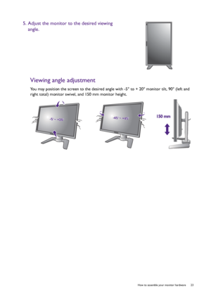 Page 23  23   How to assemble your monitor hardware
Viewing angle adjustment
You may position the screen to the desired angle with -5° to + 20° monitor tilt, 90° (left and 
right total) monitor swivel, and 150 mm monitor height.
5. Adjust the monitor to the desired viewing 
angle.
-5-5O O ~ +20~ +20O-5O ~ +20O-45-45O O ~ +45~ +45O-45O ~ +45O150 mm150 mm
 