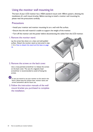 Page 2424  How to assemble your monitor hardware  
Using the monitor wall mounting kit
The back of your LCD monitor has a VESA standard mount with 100mm pattern, allowing the 
installation of a wall mount bracket. Before starting to install a monitor wall mounting kit, 
please read the precautions carefully.
Precautions
• Install your monitor and monitor mounting kit on a wall with flat surface.
• Ensure that the wall material is stable to support the weight of the monitor.
• Turn off the monitor and the power...