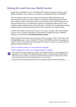 Page 25  25   Getting the most from your BenQ monitor
Getting the most from your BenQ monitor
To gain the most benefit from your new BenQ LCD monitor, you should install the custom 
BenQ LCD Monitor driver software as provided on the BenQ LCD Monitor DVD-ROM.
The circumstances under which you connect and install your BenQ LCD Monitor will 
determine which process you need to follow to successfully install the BenQ LCD Monitor 
driver software. These circumstances relate to which version of Microsoft Windows you...