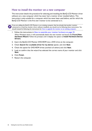 Page 2626  Getting the most from your BenQ monitor  
How to install the monitor on a new computer
This instruction details the procedure for selecting and installing the BenQ LCD Monitor driver 
software on a new computer which has never had a monitor driver installed before. This 
instruction is only suitable for a computer which has never been used before, and for which the 
BenQ LCD Monitor is the first ever monitor to be connected to it.
1.  Follow the instructions in How to assemble your monitor hardware...