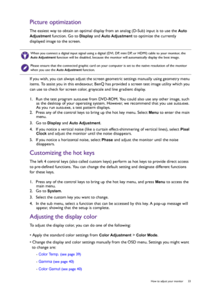 Page 33  33   How to adjust your monitor
Picture optimization
The easiest way to obtain an optimal display from an analog (D-Sub) input is to use the Auto 
Adjustment
 function. Go to Display and Auto Adjustment to optimize the currently 
displayed image to the screen.
If you wish, you can always adjust the screen geometric settings manually using geometry menu 
items. To assist you in this endeavour, BenQ has provided a screen test image utility which you 
can use to check for screen color, grayscale and line...