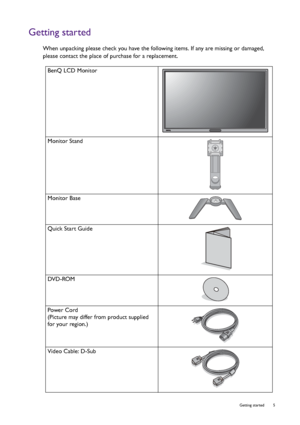 Page 5  5   Getting started
Getting started
When unpacking please check you have the following items. If any are missing or damaged, 
please contact the place of purchase for a replacement.
 
BenQ LCD Monitor
Monitor Stand
Monitor Base
Quick Start Guide
 
DVD-ROM
 
Power Cord
(Picture may differ from product supplied 
for your region.)
Video Cable: D-Sub 
 