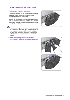 Page 11  11   How to assemble your monitor hardware
How to detach the stand base
1. Prepare the monitor and area.
Turn off the monitor and the power before unplugging 
the power cable. Turn off the computer before 
unplugging the monitor signal cable.
Protect the monitor and screen by clearing a flat open 
area on your desk and placing a soft item like a towel on 
the desk for padding, before laying the screen face down 
on a flat clean padded surface.
Please be careful to prevent damage to the monitor. Placing...