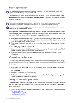 Page 2020  How to adjust your monitor  
Picture optimization
The easiest way to obtain an optimal display from an analog (D-Sub) input is to use the Auto 
Adjustment
 function. Go to Display and Auto Adjustment to optimize the currently displayed 
image to the screen.
If you wish, you can always adjust the screen geometric settings manually using geometry menu 
items. To assist you in this endeavour, BenQ has provided a screen test image utility which you 
can use to check for screen color, grayscale and line...