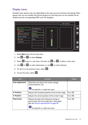 Page 23  23   Navigating the main menu
Display menu
Available menu options may vary depending on the input sources, functions and settings. Menu 
options that are not available will become grayed out. And keys that are not available will be 
disabled and the corresponding OSD icons will disappear.
1.  Select 
Menu from the hot key menu.
2.  Use   or   to select 
Display.
3.  Select   to go to a sub menu, and then use   or   to select a menu item.
4.  Use   or   to make adjustments, or use   to make selection....