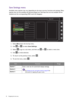 Page 3030  Navigating the main menu  
Save Settings menu
Available menu options may vary depending on the input sources, functions and settings. Menu 
options that are not available will become grayed out. And keys that are not available will be 
disabled and the corresponding OSD icons will disappear.
1.  Select 
Menu from the hot key menu.
2.  Use   or   to select 
Save Settings.
3.  Select   to go to a sub menu, and then use   or   to select a menu item.
4.  Use   to make selection.
5.  To return to the...