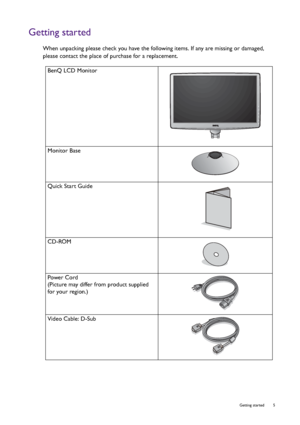 Page 5  5   Getting started
Getting started
When unpacking please check you have the following items. If any are missing or damaged, 
please contact the place of purchase for a replacement.
 
BenQ LCD Monitor
Monitor Base
Quick Start Guide
 
CD-ROM
 
Power Cord
(Picture may differ from product supplied 
for your region.)
Video Cable: D-Sub 
 