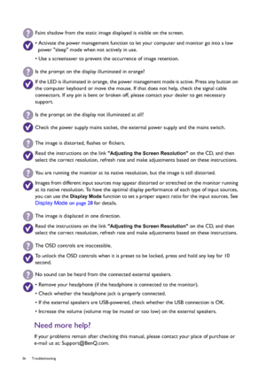 Page 3636 Troubleshooting  
Need more help?
If your problems remain after checking this manual, please contact your place of purchase or 
e-mail us at: Support@BenQ.com.
Faint shadow from the static image displayed is visible on the screen.
• Activate the power management function to let your computer and monitor go into a low 
power sleep mode when not actively in use.
• Use a screensaver to prevent the occurrence of image retention.
Is the prompt on the display illuminated in orange?
If the LED is illuminated...