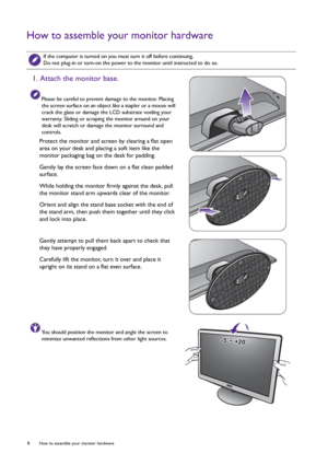 Page 88  How to assemble your monitor hardware  
How to assemble your monitor hardware
 
If the computer is turned on you must turn it off before continuing. 
Do not plug-in or turn-on the power to the monitor until instructed to do so.
1. Attach the monitor base.
Please be careful to prevent damage to the monitor. Placing 
the screen surface on an object like a stapler or a mouse will 
crack the glass or damage the LCD substrate voiding your 
warranty. Sliding or scraping the monitor around on your 
desk will...