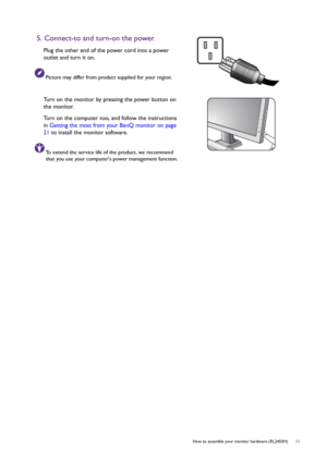 Page 11  11   How to assemble your monitor hardware (RL2450H)
5. Connect-to and turn-on the power.
Plug the other end of the power cord into a power 
outlet and turn it on.
Picture may differ from product supplied for your region.
Turn on the monitor by pressing the power button on 
the monitor. 
Turn on the computer too, and follow the instructions 
in Getting the most from your BenQ monitor on page 
21 to install the monitor software.
To extend the service life of the product, we recommend 
that you use your...