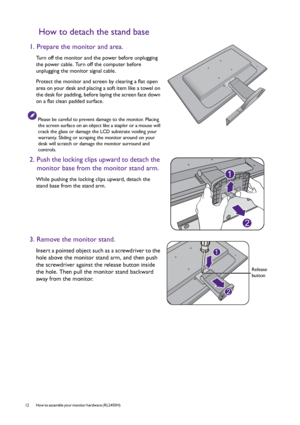Page 1212  How to assemble your monitor hardware (RL2450H)  
How to detach the stand base
1. Prepare the monitor and area.
Turn off the monitor and the power before unplugging 
the power cable. Turn off the computer before 
unplugging the monitor signal cable.
Protect the monitor and screen by clearing a flat open 
area on your desk and placing a soft item like a towel on 
the desk for padding, before laying the screen face down 
on a flat clean padded surface.
Please be careful to prevent damage to the...