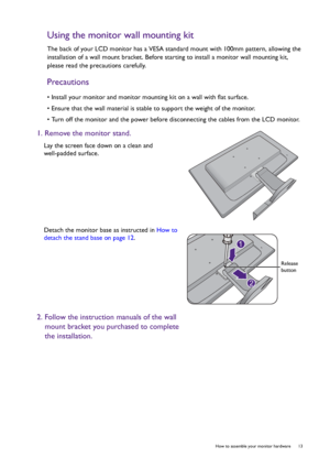 Page 13  13   How to assemble your monitor hardware
Using the monitor wall mounting kit
The back of your LCD monitor has a VESA standard mount with 100mm pattern, allowing the 
installation of a wall mount bracket. Before starting to install a monitor wall mounting kit, 
please read the precautions carefully.
Precautions
• Install your monitor and monitor mounting kit on a wall with flat surface.
• Ensure that the wall material is stable to support the weight of the monitor.
• Turn off the monitor and the power...