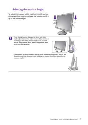 Page 17  17   Assembling your monitor with a height adjustment stand
Adjusting the monitor height
To adjust the monitor height, hold both the left and the 
right sides of the monitor to lower the monitor or lift it 
up to the desired height.
• Avoid placing hands on the upper or lower part of the 
height-adjustable stand or at the bottom of the monitor, as 
ascending or descending monitor might cause personal 
injuries. Keep children out of reach of the monitor while 
performing this operation.
• If the monitor...