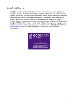 Page 3  3
BenQ ecoFACTS
BenQ has been dedicated to the design and development of greener product as part of its 
aspiration to realize the ideal of the Bringing Enjoyment N Quality to Life corporate vision 
with the ultimate goal to achieve a low-carbon society. Besides meeting international regulatory 
requirement and standards pertaining to environmental management, BenQ has spared no 
efforts in pushing our initiatives further to incorporate life cycle design in the aspects of 
material selection,...