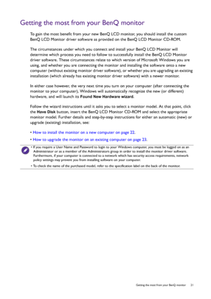 Page 21  21   Getting the most from your BenQ monitor
Getting the most from your BenQ monitor
To gain the most benefit from your new BenQ LCD monitor, you should install the custom 
BenQ LCD Monitor driver software as provided on the BenQ LCD Monitor CD-ROM.
The circumstances under which you connect and install your BenQ LCD Monitor will 
determine which process you need to follow to successfully install the BenQ LCD Monitor 
driver software. These circumstances relate to which version of Microsoft Windows you...