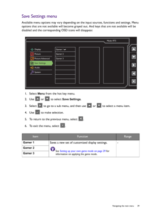 Page 39  39   Navigating the main menu
Save Settings menu
Available menu options may vary depending on the input sources, functions and settings. Menu 
options that are not available will become grayed out. And keys that are not available will be 
disabled and the corresponding OSD icons will disappear.
1.  Select 
Menu from the hot key menu.
2.  Use   or   to select 
Save Settings.
3.  Select   to go to a sub menu, and then use   or   to select a menu item.
4.  Use   to make selection.
5.  To return to the...