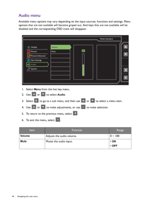 Page 4040  Navigating the main menu  
Audio menu
Available menu options may vary depending on the input sources, functions and settings. Menu 
options that are not available will become grayed out. And keys that are not available will be 
disabled and the corresponding OSD icons will disappear.
1.  Select 
Menu from the hot key menu.
2.  Use   or   to select 
Audio.
3.  Select   to go to a sub menu, and then use   or   to select a menu item.
4.  Use   or   to make adjustments, or use   to make selection.
5.  To...