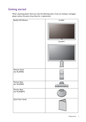 Page 5  5   Getting started
Getting started
When unpacking please check you have the following items. If any are missing or damaged, 
please contact the place of purchase for a replacement.
 
BenQ LCD Monitor
Monitor Stand
(for RL2450H)
Monitor Base
(for RL2450H)
Monitor Base
(for RL2450HT)
Quick Start Guide
 RL2450H
RL2450HT
 