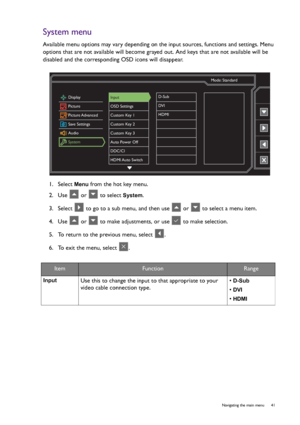 Page 41  41   Navigating the main menu
System menu
Available menu options may vary depending on the input sources, functions and settings. Menu 
options that are not available will become grayed out. And keys that are not available will be 
disabled and the corresponding OSD icons will disappear.
1.  Select 
Menu from the hot key menu.
2.  Use   or   to select 
System.
3.  Select   to go to a sub menu, and then use   or   to select a menu item.
4.  Use   or   to make adjustments, or use   to make selection.
5....
