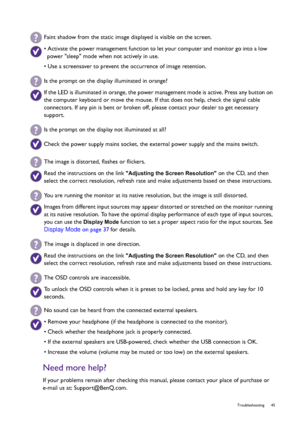 Page 45  45   Troubleshooting
Need more help?
If your problems remain after checking this manual, please contact your place of purchase or 
e-mail us at: Support@BenQ.com.
Faint shadow from the static image displayed is visible on the screen.
• Activate the power management function to let your computer and monitor go into a low 
power sleep mode when not actively in use.
• Use a screensaver to prevent the occurrence of image retention.
Is the prompt on the display illuminated in orange?
If the LED is...