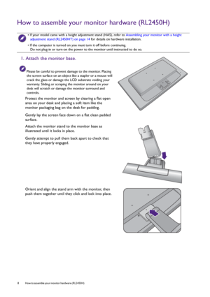 Page 88  How to assemble your monitor hardware (RL2450H)  
How to assemble your monitor hardware (RL2450H)
 • If your model came with a height adjustment stand (HAS), refer to Assembling your monitor with a height 
adjustment stand (RL2450HT) on page 14 for details on hardware installation.
• If the computer is turned on you must turn it off before continuing. 
Do not plug-in or turn-on the power to the monitor until instructed to do so.
1. Attach the monitor base.
Please be careful to prevent damage to the...