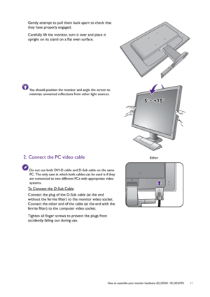 Page 11  11   How to assemble your monitor hardware (RL2450H / RL2455HM)
Gently attempt to pull them back apart to check that 
they have properly engaged.
Carefully lift the monitor, turn it over and place it 
upright on its stand on a flat even surface.
You should position the monitor and angle the screen to 
minimize unwanted reflections from other light sources.
2. Connect the PC video cable
Do not use both DVI-D cable and D-Sub cable on the same 
PC. The only case in which both cables can be used is if they...