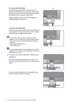 Page 1212  How to assemble your monitor hardware (RL2450H / RL2455HM)  
To Connect the DVI-D Cable
Connect the plug of the DVI-D cable (at the end 
without the ferrite filter) to the monitor video socket. 
Connect the other end of the cable (at the end with the 
ferrite filter) to the computer video socket.
Tighten all finger screws to prevent the plugs from 
accidently falling out during use.
To Connect the HDMI Cable
Connect the plug of the HDMI cable to the HDMI port 
on the monitor. Connect the other end of...