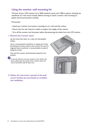 Page 2222  Assembling your monitor with a height adjustment stand (RL2450HT)  
Using the monitor wall mounting kit
The back of your LCD monitor has a VESA standard mount with 100mm pattern, allowing the 
installation of a wall mount bracket. Before starting to install a monitor wall mounting kit, 
please read the precautions carefully.
Precautions:
• Install your monitor and monitor mounting kit on a wall with flat surface.
• Ensure that the wall material is stable to support the weight of the monitor.
• Turn...