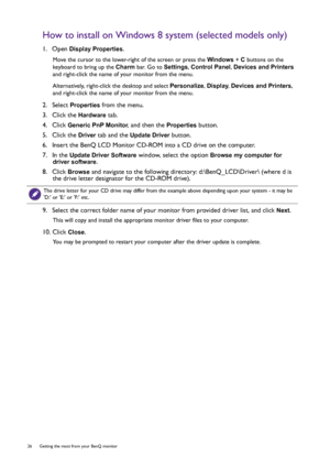 Page 2626  Getting the most from your BenQ monitor  
How to install on Windows 8 system (selected models only)
1.  Open Display Properties.
Move the cursor to the lower-right of the screen or press the Windows + C buttons on the 
keyboard to bring up the Charm bar. Go to Settings, Control Panel, Devices and Printers 
and right-click the name of your monitor from the menu.
Alternatively, right-click the desktop and select Personalize, Display, Devices and Printers, 
and right-click the name of your monitor from...