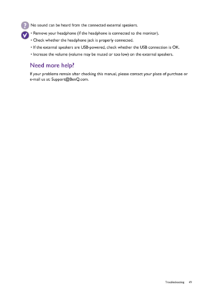 Page 49  49   Troubleshooting
Need more help?
If your problems remain after checking this manual, please contact your place of purchase or 
e-mail us at: Support@BenQ.com.
No sound can be heard from the connected external speakers.
• Remove your headphone (if the headphone is connected to the monitor).
• Check whether the headphone jack is properly connected.
• If the external speakers are USB-powered, check whether the USB connection is OK.
• Increase the volume (volume may be muted or too low) on the external...