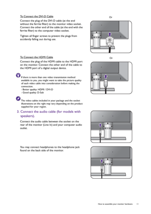 Page 11  11   How to assemble your monitor hardware
To Connect the DVI-D Cable
Connect the plug of the DVI-D cable (at the end 
without the ferrite filter) to the monitor video socket. 
Connect the other end of the cable (at the end with the 
ferrite filter) to the computer video socket.
Tighten all finger screws to prevent the plugs from 
accidently falling out during use.
To Connect the HDMI Cable
Connect the plug of the HDMI cable to the HDMI port 
on the monitor. Connect the other end of the cable to 
the...