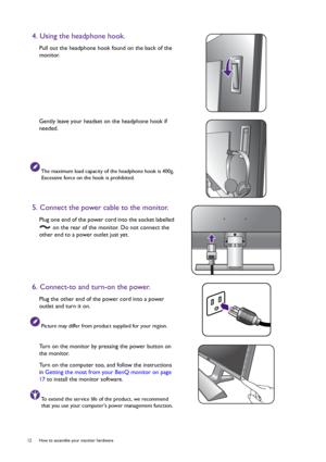 Page 1212  How to assemble your monitor hardware  
4. Using the headphone hook.
Pull out the headphone hook found on the back of the 
monitor.
Gently leave your headset on the headphone hook if 
needed.
The maximum load capacity of the headphone hook is 400g. 
Excessive force on the hook is prohibited.
5. Connect the power cable to the monitor.
Plug one end of the power cord into the socket labelled 
 on the rear of the monitor. Do not connect the 
other end to a power outlet just yet. 
6. Connect-to and...