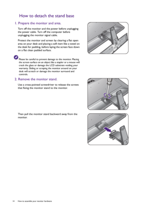 Page 1414  How to assemble your monitor hardware  
How to detach the stand base
1. Prepare the monitor and area.
Turn off the monitor and the power before unplugging 
the power cable. Turn off the computer before 
unplugging the monitor signal cable.
Protect the monitor and screen by clearing a flat open 
area on your desk and placing a soft item like a towel on 
the desk for padding, before laying the screen face down 
on a flat clean padded surface.
Please be careful to prevent damage to the monitor. Placing...