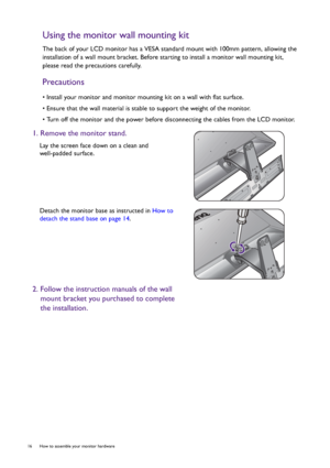 Page 1616  How to assemble your monitor hardware  
Using the monitor wall mounting kit
The back of your LCD monitor has a VESA standard mount with 100mm pattern, allowing the 
installation of a wall mount bracket. Before starting to install a monitor wall mounting kit, 
please read the precautions carefully.
Precautions
• Install your monitor and monitor mounting kit on a wall with flat surface.
• Ensure that the wall material is stable to support the weight of the monitor.
• Turn off the monitor and the power...