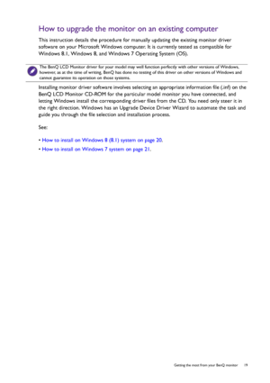 Page 19  19   Getting the most from your BenQ monitor
How to upgrade the monitor on an existing computer
This instruction details the procedure for manually updating the existing monitor driver 
software on your Microsoft Windows computer. It is currently tested as compatible for 
Windows 8.1, Windows 8, and Windows 7 Operating System (OS). 
Installing monitor driver software involves selecting an appropriate information file (.inf) on the 
BenQ LCD Monitor CD-ROM for the particular model monitor you have...