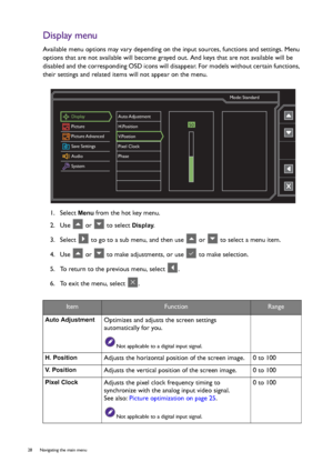 Page 2828  Navigating the main menu  
Display menu
Available menu options may vary depending on the input sources, functions and settings. Menu 
options that are not available will become grayed out. And keys that are not available will be 
disabled and the corresponding OSD icons will disappear. For models without certain functions, 
their settings and related items will not appear on the menu.
1.  Select 
Menu from the hot key menu.
2.  Use   or   to select 
Display.
3.  Select   to go to a sub menu, and then...