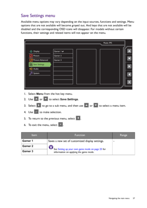 Page 37  37   Navigating the main menu
Save Settings menu
Available menu options may vary depending on the input sources, functions and settings. Menu 
options that are not available will become grayed out. And keys that are not available will be 
disabled and the corresponding OSD icons will disappear. For models without certain 
functions, their settings and related items will not appear on the menu.
1.  Select 
Menu from the hot key menu.
2.  Use   or   to select 
Save Settings.
3.  Select   to go to a sub...