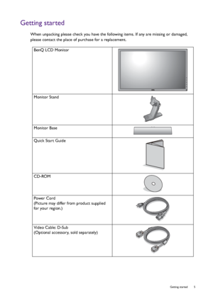 Page 5  5   Getting started
Getting started
When unpacking please check you have the following items. If any are missing or damaged, 
please contact the place of purchase for a replacement.
 
BenQ LCD Monitor
Monitor Stand
Monitor Base
Quick Start Guide
 
CD-ROM
Power Cord
(Picture may differ from product supplied 
for your region.)
Video Cable: D-Sub 
(Optional accessory, sold separately)
 