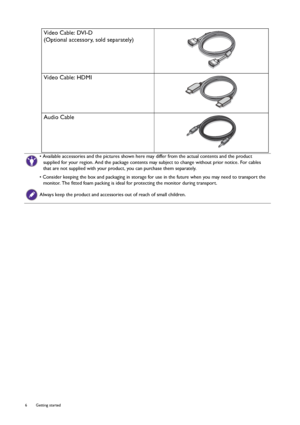 Page 66  Getting started  
Video Cable: DVI-D
(Optional accessory, sold separately)
Video Cable: HDMI
Audio Cable
• Available accessories and the pictures shown here may differ from the actual contents and the product 
supplied for your region. And the package contents may subject to change without prior notice. For cables 
that are not supplied with your product, you can purchase them separately.
• Consider keeping the box and packaging in storage for use in the future when you may need to transport the...