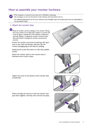 Page 9  9   How to assemble your monitor hardware
How to assemble your monitor hardware
 • If the computer is turned on you must turn it off before continuing. 
Do not plug-in or turn-on the power to the monitor until instructed to do so.
• The following illustrations are for your reference only. Available input and output jacks may vary depending on 
the purchased model.
1. Attach the monitor base.
Please be careful to prevent damage to the monitor. Placing 
the screen surface on an object like a stapler or a...