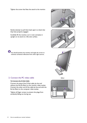 Page 1010  How to assemble your monitor hardware  
Tighten the screw that fixes the stand to the monitor.
Gently attempt to pull them back apart to check that 
they have properly engaged.
Carefully lift the monitor, turn it over and place it 
upright on its stand on a flat even surface.
You should position the monitor and angle the screen to 
minimize unwanted reflections from other light sources.
2. Connect the PC video cable
To Connect the D-Sub Cable
Connect the plug of the D-Sub cable (at the end 
without...