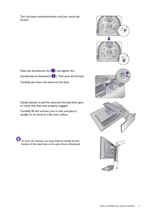 Page 11  11   How to assemble your monitor hardware
Turn the base counterclockwise until you cannot go 
further.
Raise the thumbscrew lid ( ) and tighten the 
thumbscrew as illustrated ( ). Then push the lid back.
Carefully put down the stand and the base.
Gently attempt to pull the stand and the base back apart 
to check that they have properly engaged.
Carefully lift the monitor, turn it over and place it 
upright on its stand on a flat even surface.
To move the monitor, you must hold the handle and the...