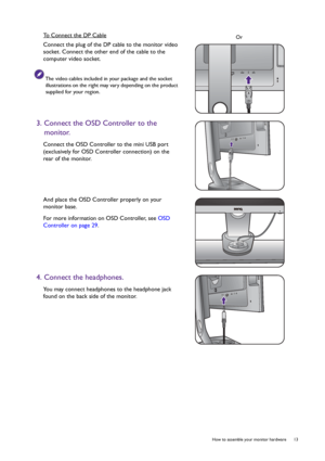 Page 13  13   How to assemble your monitor hardware
To Connect the DP Cable
Connect the plug of the DP cable to the monitor video 
socket. Connect the other end of the cable to the 
computer video socket.
The video cables included in your package and the socket 
illustrations on the right may vary depending on the product 
supplied for your region.
3. Connect the OSD Controller to the 
monitor.
Connect the OSD Controller to the mini USB port 
(exclusively for OSD Controller connection) on the 
rear of the...