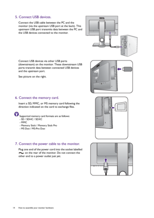 Page 1414  How to assemble your monitor hardware  
5. Connect USB devices.
Connect the USB cable between the PC and the 
monitor (via the upstream USB port at the back). This 
upstream USB port transmits data between the PC and 
the USB devices connected to the monitor.
Connect USB devices via other USB ports 
(downstream) on the monitor. These downstream USB 
ports transmit data between connected USB devices 
and the upstream port.
See picture on the right.
6. Connect the memory card.
Insert a SD, MMC, or MS...