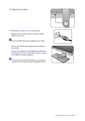 Page 15  15   How to assemble your monitor hardware
8. Organize the cables.
9. Connect-to and turn-on the power.
Plug the other end of the power cord into a power 
outlet and turn it on.
Picture may differ from product supplied for your region.
Turn on the monitor by pressing the power button on 
the monitor. 
Turn on the computer too, and follow the instructions 
in Getting the most from your BenQ monitor on page 
23 to install the monitor software.
To extend the service life of the product, we recommend 
that...